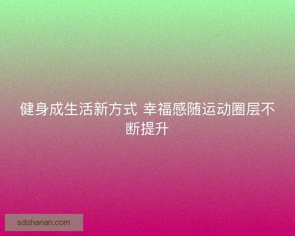 健身成生活新方式 幸福感随运动圈层不断提升