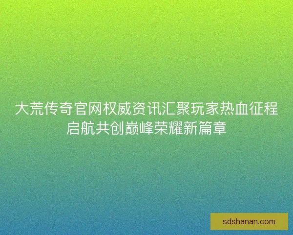 大荒传奇官网权威资讯汇聚玩家热血征程启航共创巅峰荣耀新篇章