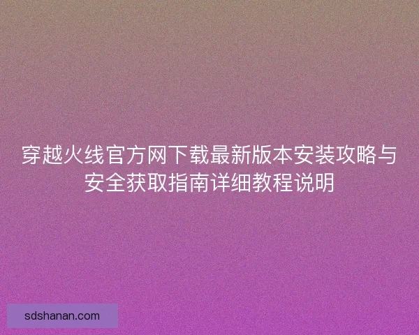 穿越火线官方网下载最新版本安装攻略与安全获取指南详细教程说明