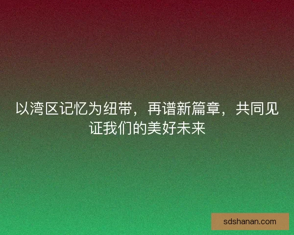 以湾区记忆为纽带，再谱新篇章，共同见证我们的美好未来