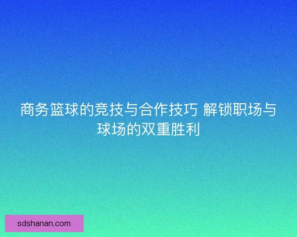 商务篮球的竞技与合作技巧 解锁职场与球场的双重胜利
