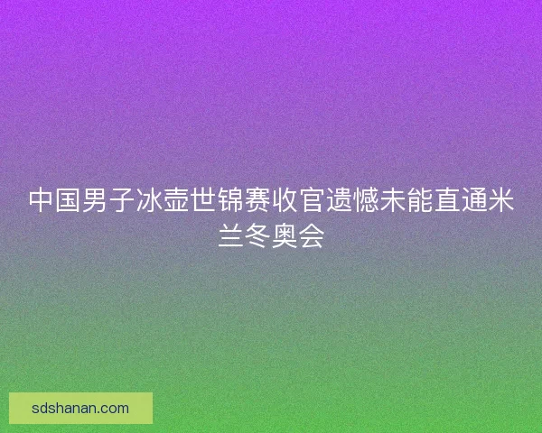 中国男子冰壶世锦赛收官遗憾未能直通米兰冬奥会