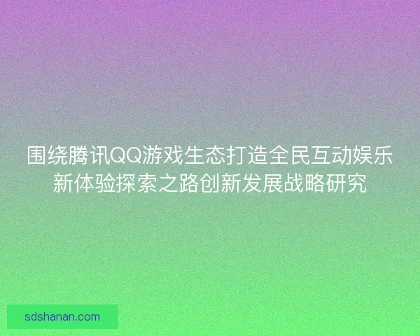 围绕腾讯QQ游戏生态打造全民互动娱乐新体验探索之路创新发展战略研究