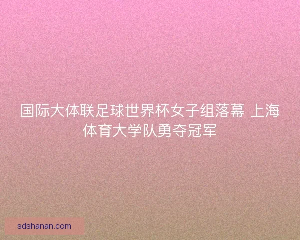 国际大体联足球世界杯女子组落幕 上海体育大学队勇夺冠军